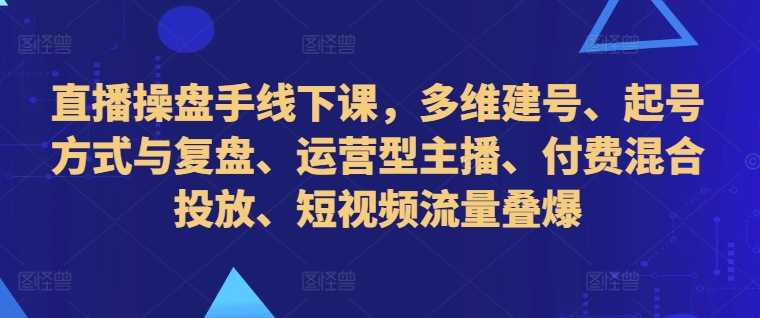 直播操盘手线下课，多维建号、起号方式与复盘、运营型主播、付费混合投放、短视频流量叠爆-星火爱财