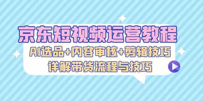 京东短视频运营教程：AI选品+内容审核+剪辑技巧，详解带货流程与技巧-星火爱财