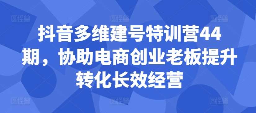 抖音多维建号特训营44期，协助电商创业老板提升转化长效经营-星火爱财