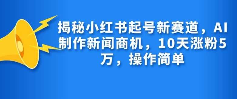 揭秘小红书起号新赛道，AI制作新闻商机，10天涨粉1万，操作简单-星火爱财