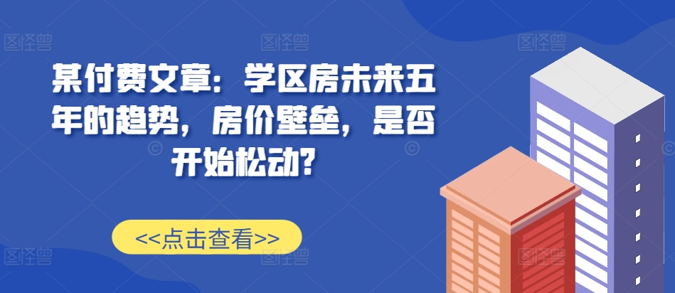 某付费文章：学区房未来五年的趋势，房价壁垒，是否开始松动?-星火爱财