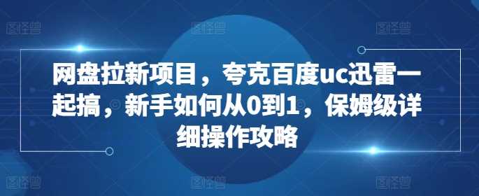 网盘拉新项目，夸克百度uc迅雷一起搞，新手如何从0到1，保姆级详细操作攻略-星火爱财
