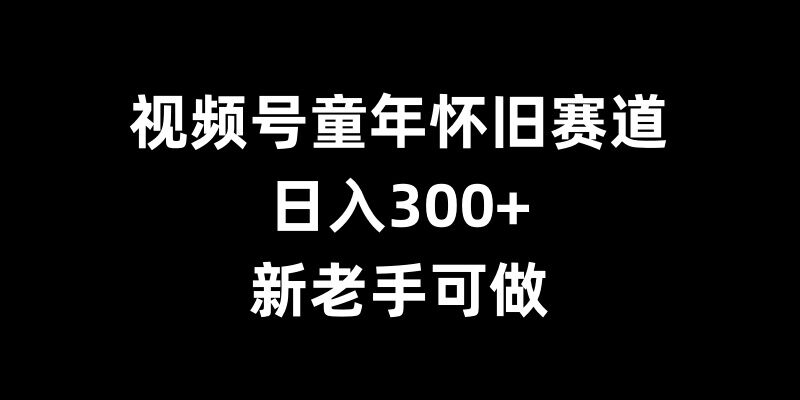 视频号童年怀旧赛道，日入300+，新老手可做【揭秘】-星火爱财
