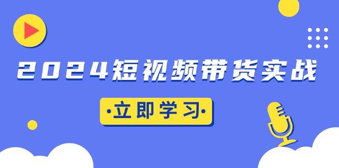 （13482期）2024短视频带货实战：底层逻辑+实操技巧，橱窗引流、直播带货-星火爱财