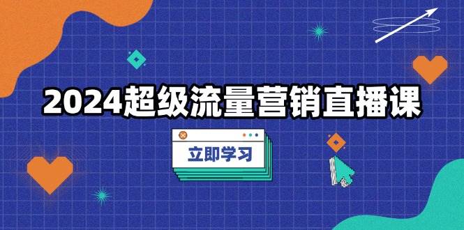 2024超级流量营销直播课，低成本打法，提升流量转化率，案例拆解爆款-星火爱财