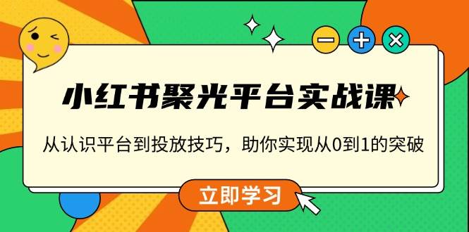 （13775期）小红书 聚光平台实战课，从认识平台到投放技巧，助你实现从0到1的突破-星火爱财