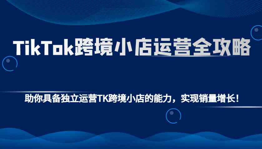 TikTok跨境小店运营全攻略：助你具备独立运营TK跨境小店的能力，实现销量增长！-星火爱财