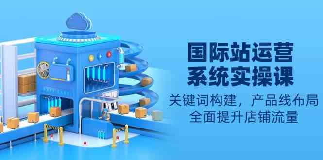 国际站运营系统实操课：关键词构建，产品线布局，全面提升店铺流量-星火爱财