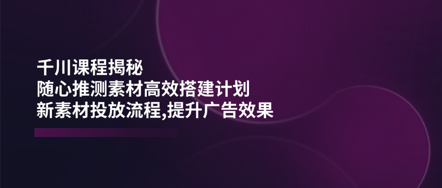 （14317期）千川课程揭秘：随心推测素材高效搭建计划,新素材投放流程,提升广告效果-星火爱财