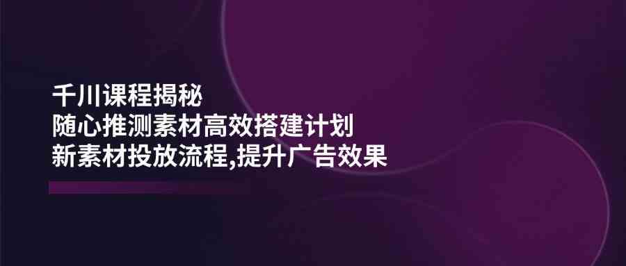 千川课程揭秘：随心推测素材高效搭建计划,新素材投放流程,提升广告效果-星火爱财