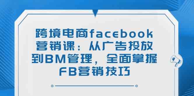跨境电商facebook营销课：从广告投放到BM管理，全面掌握FB营销技巧-星火爱财