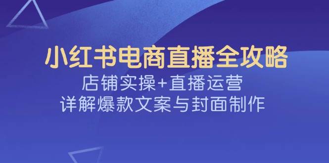 小红书电商直播全攻略，店铺实操+直播运营，详解爆款文案与封面制作-星火爱财