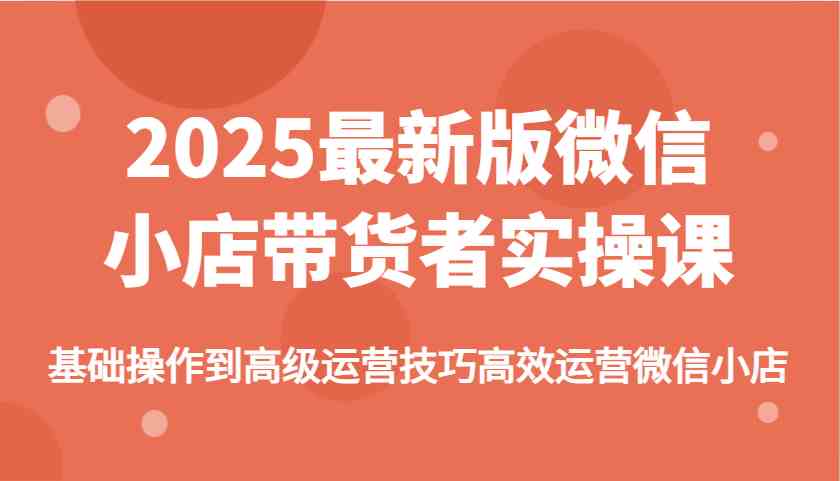 2025最新版微信小店带货者实操课，基础操作到高级运营技巧高效运营微信小店-星火爱财