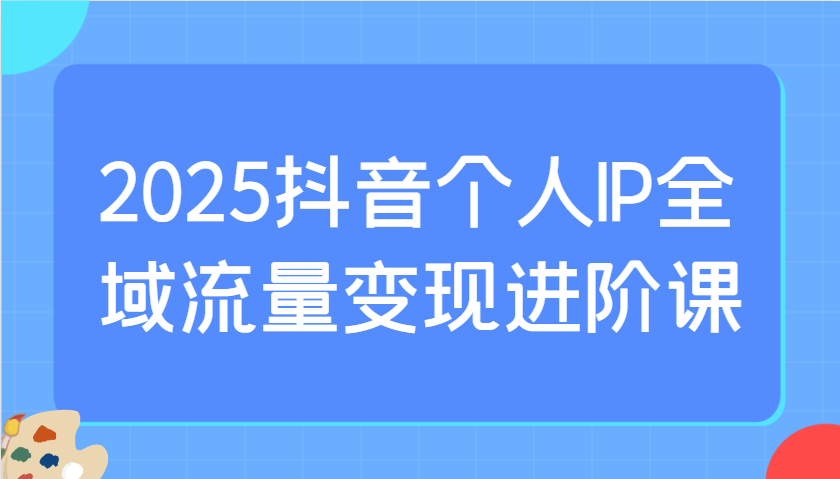 2025抖音个人IP全域流量变现进阶课：选爆品、抖音付费投流、千川投流实操及优化等-星火爱财