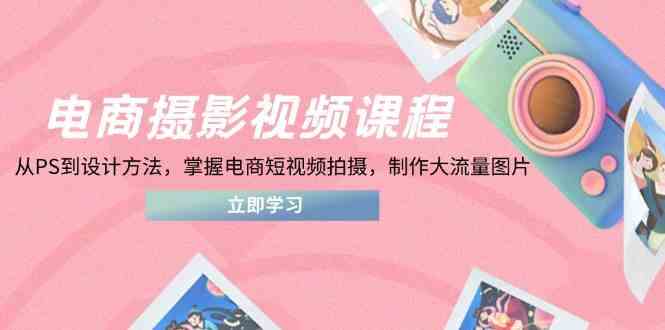 电商摄影视频课程，从PS到设计方法，掌握电商短视频拍摄，制作大流量图片-星火爱财