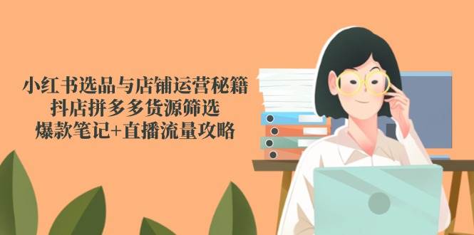 （14896期）小红书选品与店铺运营秘籍，抖店拼多多货源筛选，爆款笔记+直播流量攻略-星火爱财