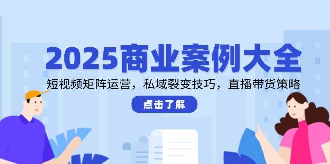 2025商业案例大全，短视频矩阵运营，私域裂变技巧，直播带货策略-星火爱财