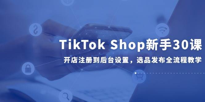 （14960期）TikTok Shop新手30课，开店注册到后台设置，选品发布全流程教学-星火爱财