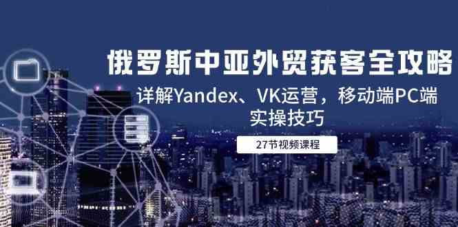 俄罗斯中亚外贸获客全攻略，详解Yandex、VK运营，移动端PC端实操技巧-星火爱财