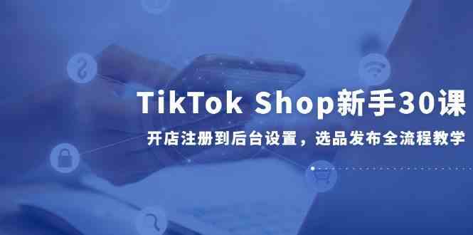 TikTok Shop新手30课，开店注册到后台设置，选品发布全流程教学-星火爱财