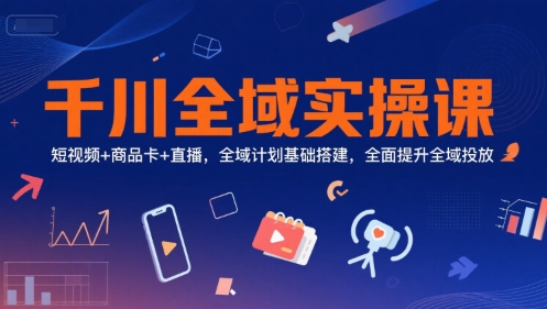 千川全域实操课，短视频+商品卡+直播，全域计划基础搭建，全面提升全域投放-星火爱财