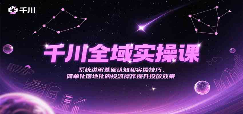 千川全域实操课，系统讲解基础认知和实操技巧，简单化落地化的投流操作提升投放效果-星火爱财